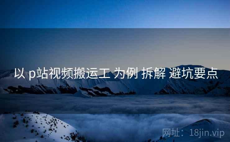 以 p站视频搬运工 为例 拆解 避坑要点