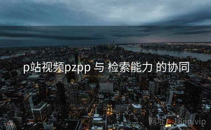p站视频pzpp 与 检索能力 的协同