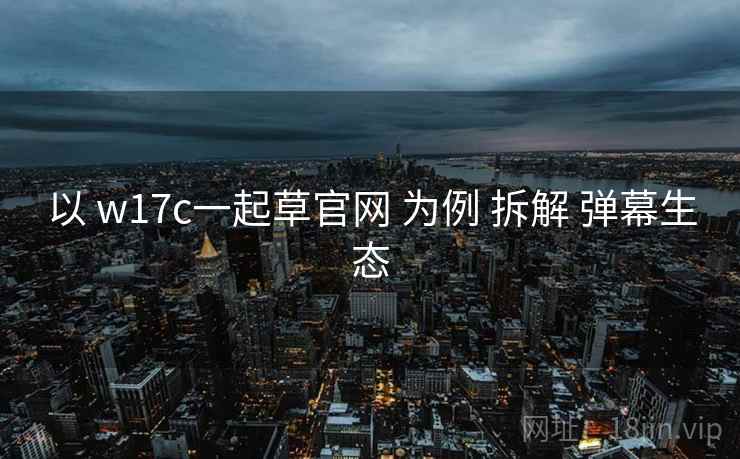 以 w17c一起草官网 为例 拆解 弹幕生态