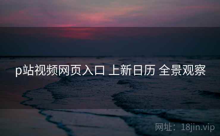 p站视频网页入口 上新日历 全景观察