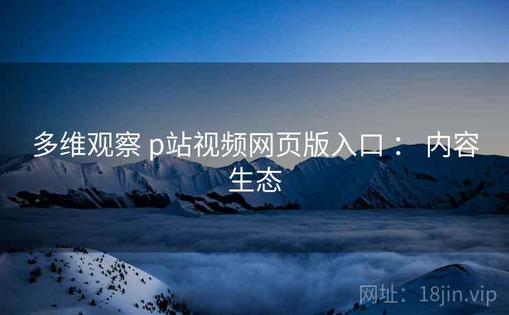 多维观察 p站视频网页版入口 ： 内容生态